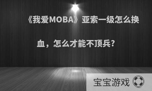 《我爱MOBA》亚索一级怎么换血，怎么才能不顶兵?
