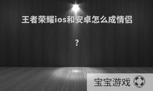 王者荣耀ios和安卓怎么成情侣?