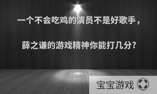 一个不会吃鸡的演员不是好歌手，薛之谦的游戏精神你能打几分?