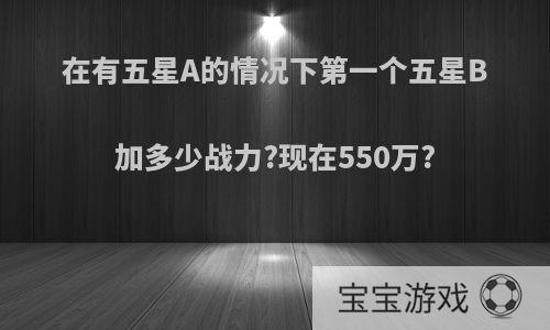 在有五星A的情况下第一个五星B加多少战力?现在550万?