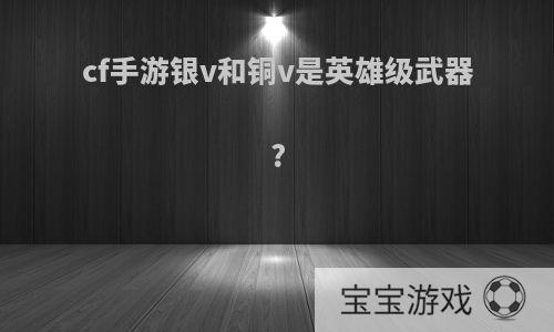 cf手游银v和铜v是英雄级武器?