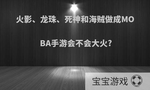 火影、龙珠、死神和海贼做成MOBA手游会不会大火?