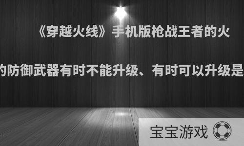 《穿越火线》手机版枪战王者的火线防御里的防御武器有时不能升级、有时可以升级是怎么回事?