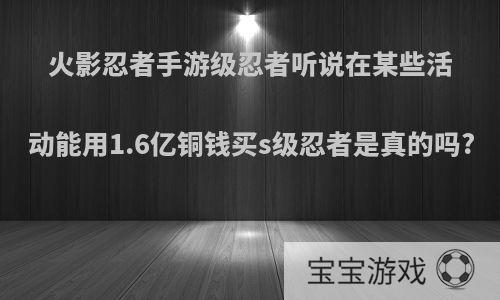 火影忍者手游级忍者听说在某些活动能用1.6亿铜钱买s级忍者是真的吗?