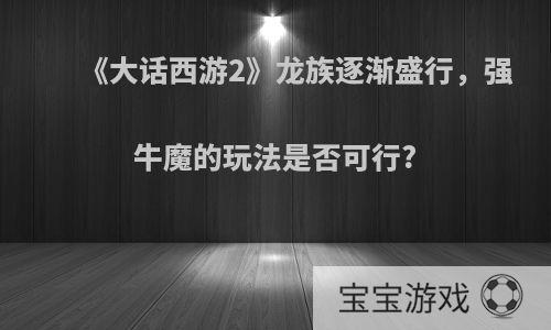 《大话西游2》龙族逐渐盛行，强牛魔的玩法是否可行?