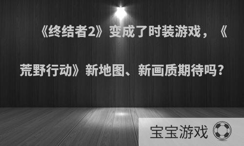 《终结者2》变成了时装游戏，《荒野行动》新地图、新画质期待吗?