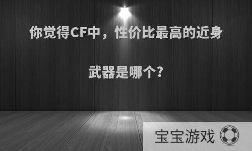 你觉得CF中，性价比最高的近身武器是哪个?