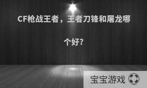 CF枪战王者，王者刀锋和屠龙哪个好?