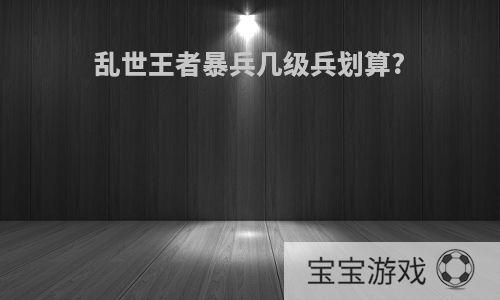 乱世王者暴兵几级兵划算?