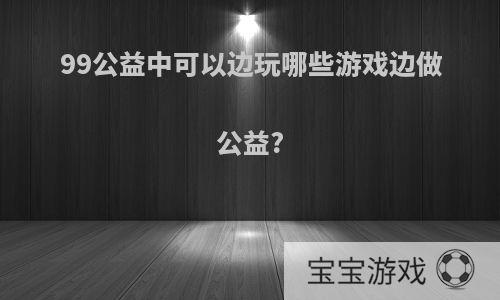 99公益中可以边玩哪些游戏边做公益?