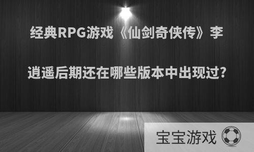 经典RPG游戏《仙剑奇侠传》李逍遥后期还在哪些版本中出现过?