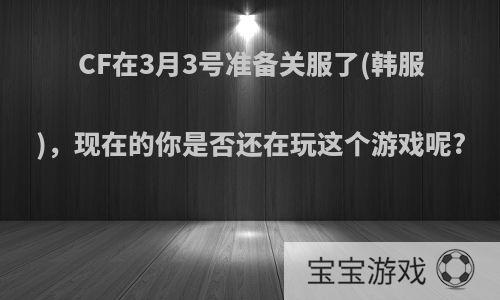 CF在3月3号准备关服了(韩服)，现在的你是否还在玩这个游戏呢?