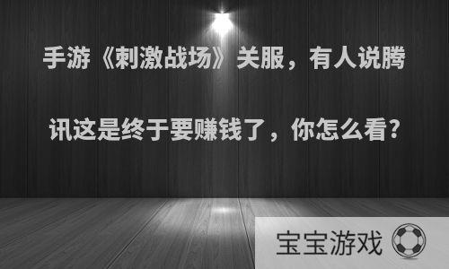 手游《刺激战场》关服，有人说腾讯这是终于要赚钱了，你怎么看?