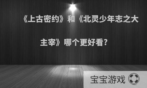 《上古密约》和《北灵少年志之大主宰》哪个更好看?