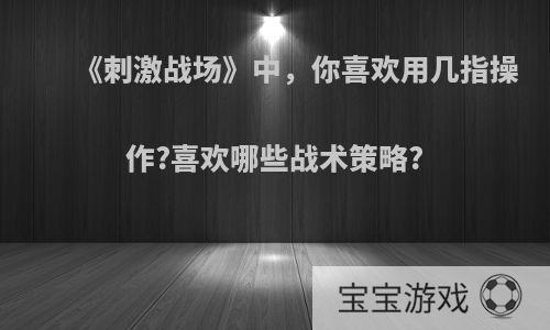 《刺激战场》中，你喜欢用几指操作?喜欢哪些战术策略?
