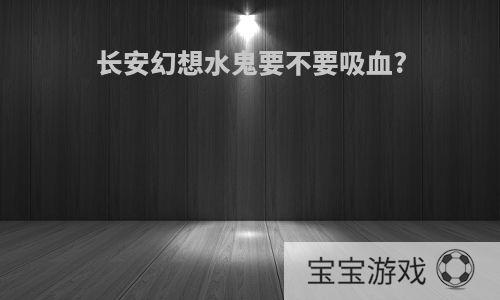 长安幻想水鬼要不要吸血?