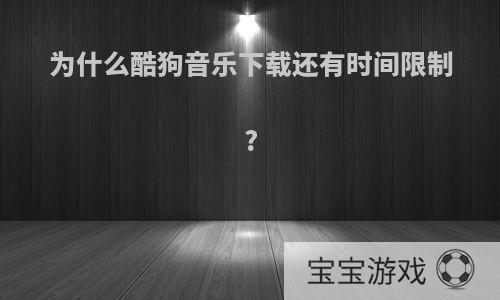 为什么酷狗音乐下载还有时间限制?