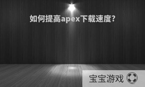 如何提高apex下载速度?