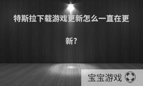 特斯拉下载游戏更新怎么一直在更新?