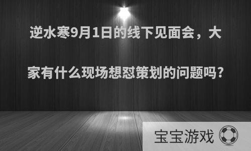 逆水寒9月1日的线下见面会，大家有什么现场想怼策划的问题吗?