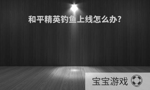 和平精英钓鱼上线怎么办?