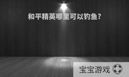 和平精英哪里可以钓鱼?
