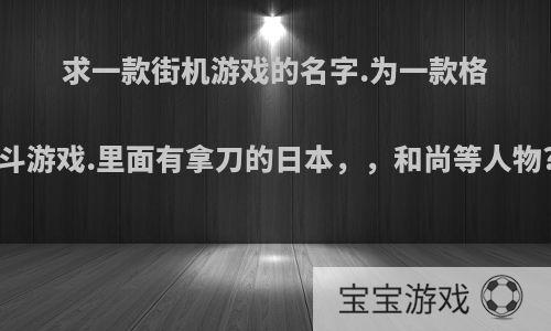 求一款街机游戏的名字.为一款格斗游戏.里面有拿刀的日本，，和尚等人物?
