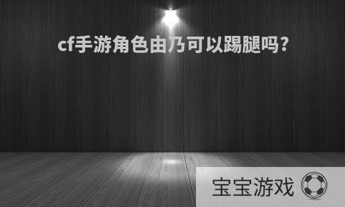 cf手游角色由乃可以踢腿吗?