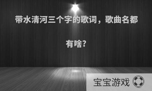 带水清河三个字的歌词，歌曲名都有啥?