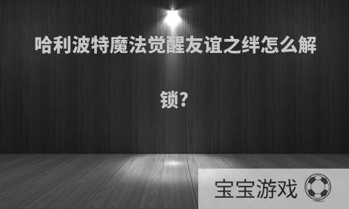 哈利波特魔法觉醒友谊之绊怎么解锁?