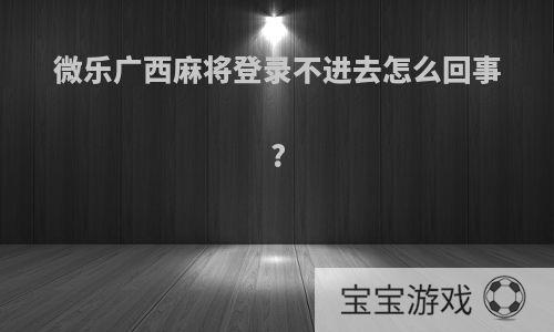 微乐广西麻将登录不进去怎么回事?