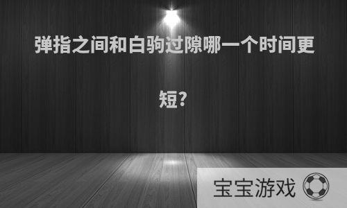 弹指之间和白驹过隙哪一个时间更短?