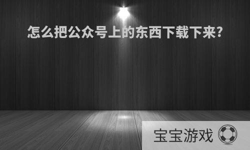 怎么把公众号上的东西下载下来?