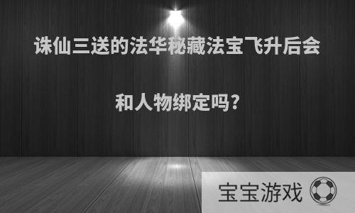 诛仙三送的法华秘藏法宝飞升后会和人物绑定吗?
