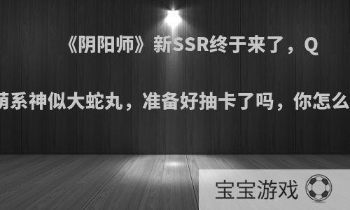 《阴阳师》新SSR终于来了，Q版萌系神似大蛇丸，准备好抽卡了吗，你怎么看?