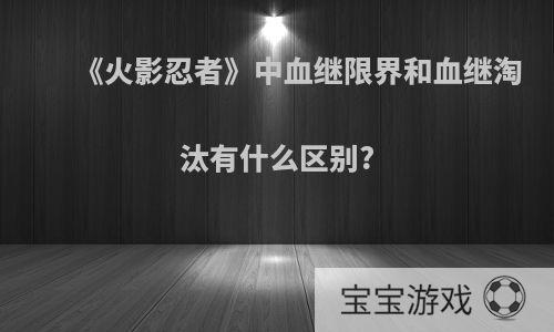 《火影忍者》中血继限界和血继淘汰有什么区别?