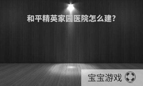和平精英家园医院怎么建?