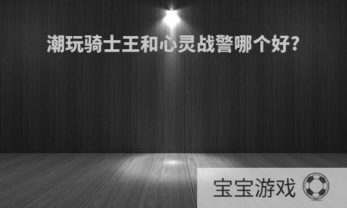 潮玩骑士王和心灵战警哪个好?