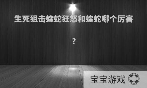 生死狙击蝰蛇狂怒和蝰蛇哪个厉害?