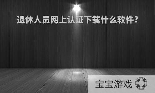 退休人员网上认证下载什么软件?