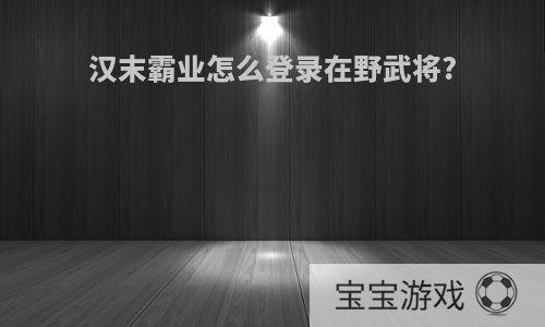汉末霸业怎么登录在野武将?