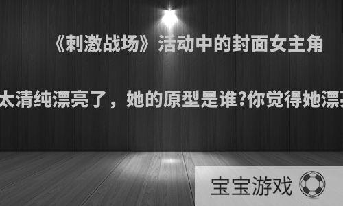 《刺激战场》活动中的封面女主角实在太清纯漂亮了，她的原型是谁?你觉得她漂亮吗?
