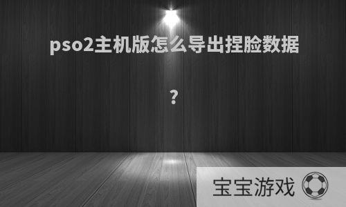 pso2主机版怎么导出捏脸数据?