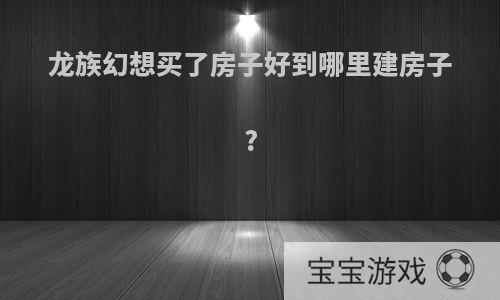 龙族幻想买了房子好到哪里建房子?