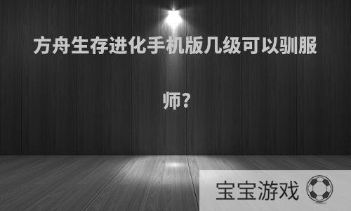 方舟生存进化手机版几级可以驯服师?