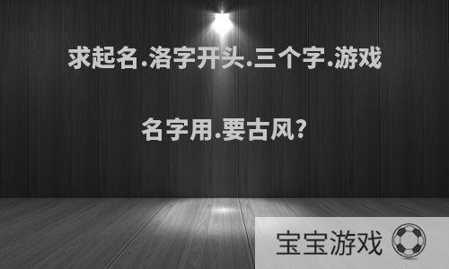 求起名.洛字开头.三个字.游戏名字用.要古风?